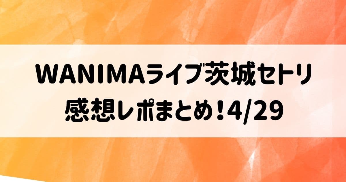 WANIMAライブ2022茨城セトリと感想レポまとめ！4/29